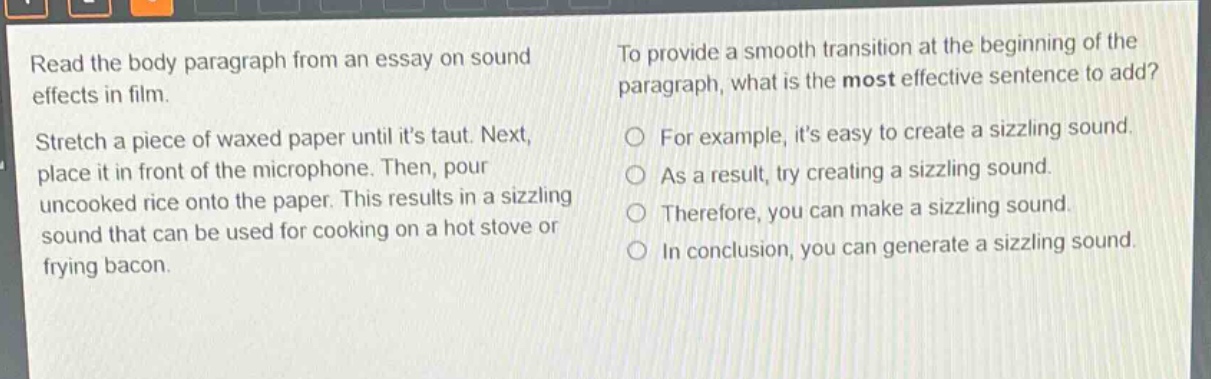 read the body paragraph from an essay on sound effects in film. stretch a piece of waxed paper until its taut. next, place it in front of the microphone. then, pour uncooked rice onto the paper. this results in a sizzling sound that can be used for cooking on a hot stove or frying bacon. to provide a smooth transition at the beginning of the paragraph, what is the most effective sentence to add? for example, its easy to create a sizzling sound. as a result, try creating a sizzling sound. therefore, you can make a sizzling sound. in conclusion, you can generate a sizzling sound.