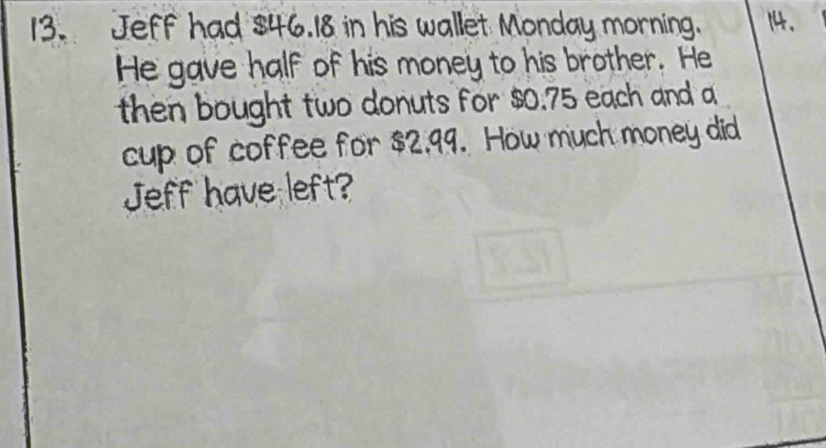 13. jeff had $46.18 in his wallet monday morning. he gave half of his money to his brother. he then bought two donuts for $0.75 each and a cup of coffee for $2.99. how much money did jeff have left?