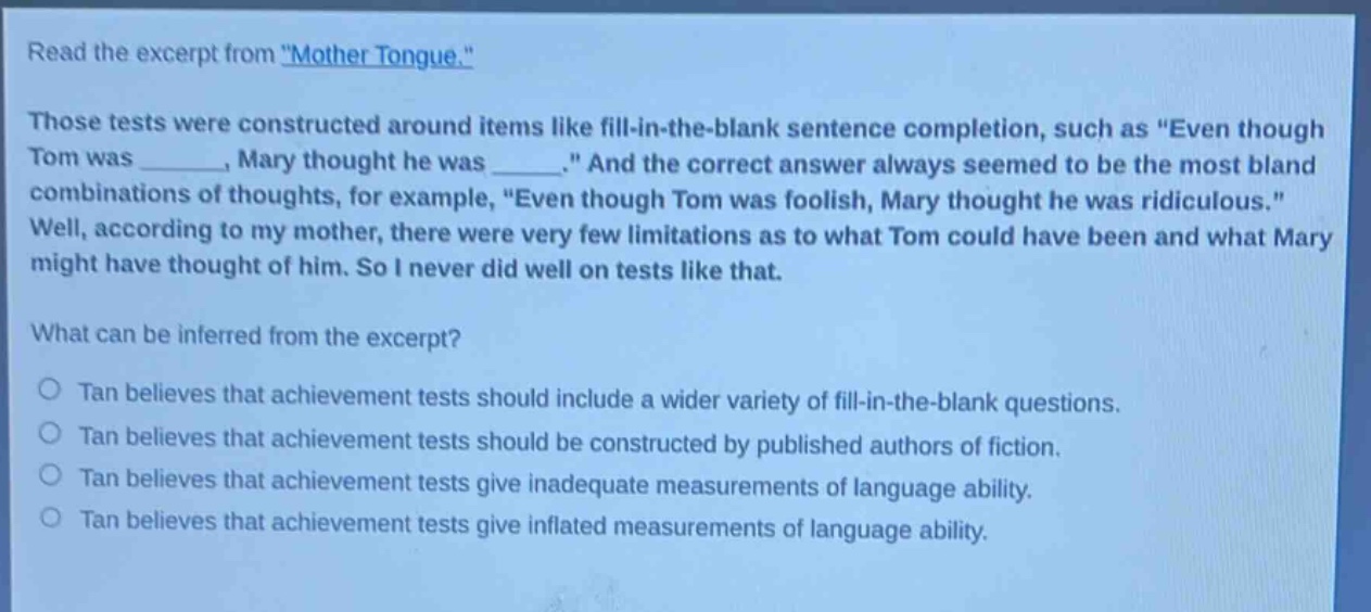 read the excerpt from \mother tongue.\ those tests were constructed around items like fill - in - the - blank sentence completion, such as \even though tom was ______, mary thought he was ______.\ and the correct answer always seemed to be the most bland combinations of thoughts, for example, \even though tom was foolish, mary thought he was ridiculous.\ well, according to my mother, there were very few limitations as to what tom could have been and what mary might have thought of him. so i never did well on tests like that. what can be inferred from the excerpt? tan believes that achievement tests should include a wider variety of fill - in - the - blank questions. tan believes that achievement tests should be constructed by published authors of fiction. tan believes that achievement tests give inadequate measurements of language ability. tan believes that achievement tests give inflated measurements of language ability.