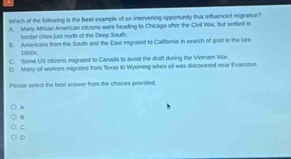 which of the following is the best example of an intervening opportunity that influenced migration? a. many african american citizens were heading to chicago after the civil war, but settled in border cities just north of the deep south. b. americans from the south and the east migrated to california in search of gold in the late 1800s. c. some us citizens migrated to canada to avoid the draft during the vietnam war. d. many oil workers migrated from texas to wyoming when oil was discovered near evanston. please select the best answer from the choices provided. o a o b o c o d