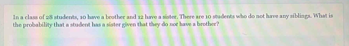 in a class of 28 students, 10 have a brother and 12 have a sister. there are 10 students who do not have any siblings. what is the probability that a student has a sister given that they do not have a brother?