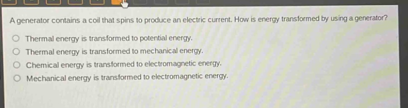 a generator contains a coil that spins to produce an electric current. how is energy transformed by using a generator?\no thermal energy is transformed to potential energy.\no thermal energy is transformed to mechanical energy.\no chemical energy is transformed to electromagnetic energy.\no mechanical energy is transformed to electromagnetic energy.