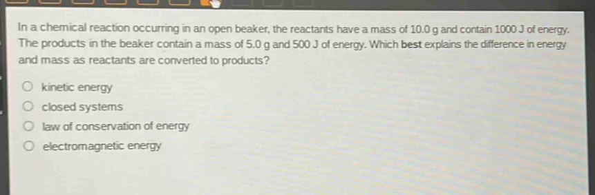 in a chemical reaction occurring in an open beaker, the reactants have a mass of 10.0 g and contain 1000 j of energy. the products in the beaker contain a mass of 5.0 g and 500 j of energy. which best explains the difference in energy and mass as reactants are converted to products?\nkinetic energy\nclosed systems\nlaw of conservation of energy\nelectromagnetic energy