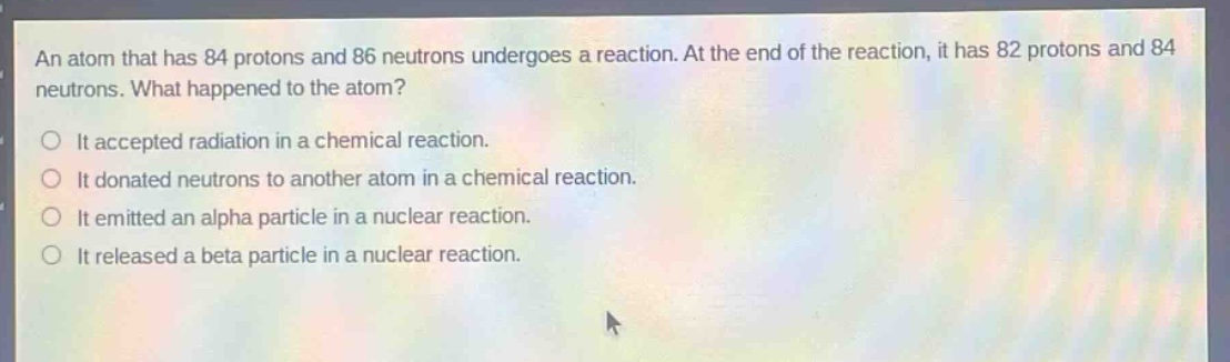 an atom that has 84 protons and 86 neutrons undergoes a reaction. at the end of the reaction, it has 82 protons and 84 neutrons. what happened to the atom? it accepted radiation in a chemical reaction. it donated neutrons to another atom in a chemical reaction. it emitted an alpha particle in a nuclear reaction. it released a beta particle in a nuclear reaction.