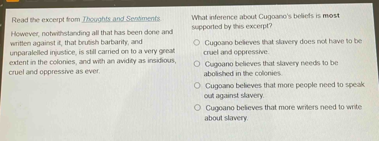 read the excerpt from thoughts and sentiments. however, notwithstanding all that has been done and written against it, that brutish barbarity, and unparalelled injustice, is still carried on to a very great extent in the colonies, and with an avidity as insidious, cruel and oppressive as ever. what inference about cugoanos beliefs is most supported by this excerpt? cugoano believes that slavery does not have to be cruel and oppressive. cugoano believes that slavery needs to be abolished in the colonies. cugoano believes that more people need to speak out against slavery. cugoano believes that more writers need to write about slavery.