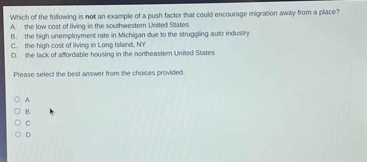 which of the following is not an example of a push factor that could encourage migration away from a place? a. the low cost of living in the southwestern united states b. the high unemployment rate in michigan due to the struggling auto industry c. the high cost of living in long island, ny d. the lack of affordable housing in the northeastern united states please select the best answer from the choices provided. a b c d