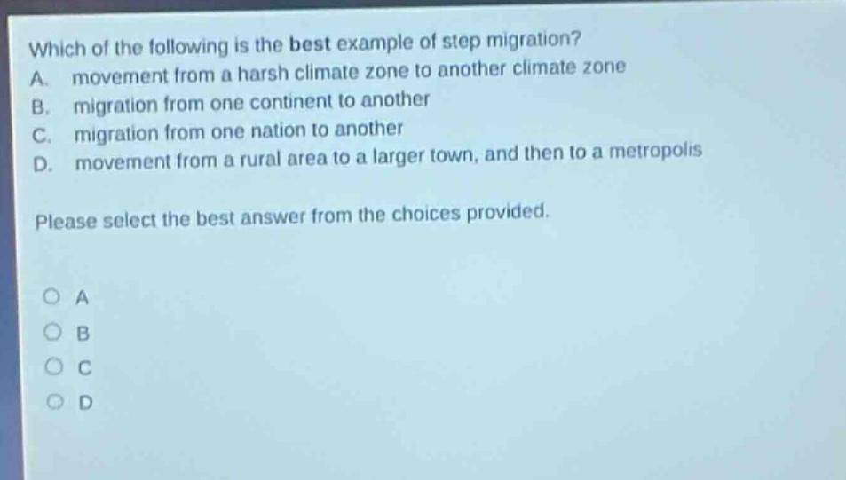 which of the following is the best example of step migration? a. movement from a harsh climate zone to another climate zone b. migration from one continent to another c. migration from one nation to another d. movement from a rural area to a larger town, and then to a metropolis please select the best answer from the choices provided. o a o b o c o d