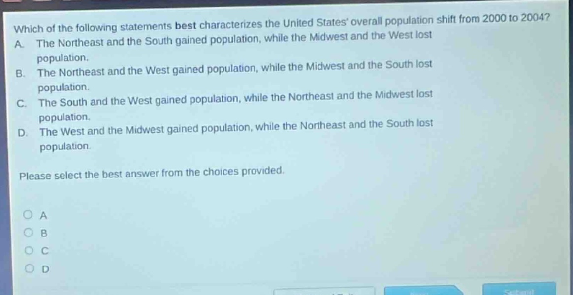which of the following statements best characterizes the united states overall population shift from 2000 to 2004? a. the northeast and the south gained population, while the midwest and the west lost population. b. the northeast and the west gained population, while the midwest and the south lost population. c. the south and the west gained population, while the northeast and the midwest lost population. d. the west and the midwest gained population, while the northeast and the south lost population. please select the best answer from the choices provided. o a o b o c o d