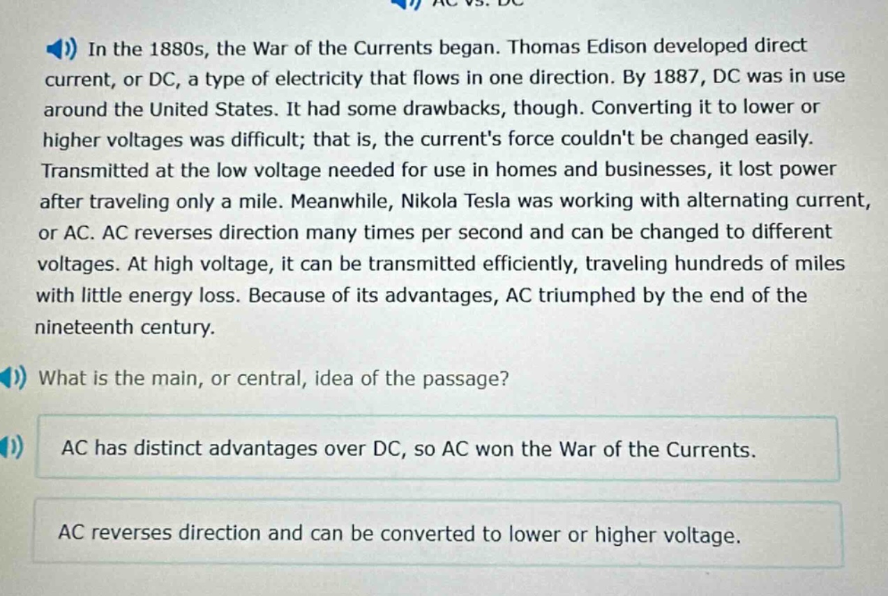 in the 1880s, the war of the currents began. thomas edison developed direct current, or dc, a type of electricity that flows in one direction. by 1887, dc was in use around the united states. it had some drawbacks, though. converting it to lower or higher voltages was difficult; that is, the currents force couldnt be changed easily. transmitted at the low voltage needed for use in homes and businesses, it lost power after traveling only a mile. meanwhile, nikola tesla was working with alternating current, or ac. ac reverses direction many times per second and can be changed to different voltages. at high voltage, it can be transmitted efficiently, traveling hundreds of miles with little energy loss. because of its advantages, ac triumphed by the end of the nineteenth century. what is the main, or central, idea of the passage? ac has distinct advantages over dc, so ac won the war of the currents. ac reverses direction and can be converted to lower or higher voltage.