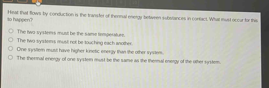 heat that flows by conduction is the transfer of thermal energy between substances in contact. what must occur for this to happen?\nthe two systems must be the same temperature.\nthe two systems must not be touching each another.\none system must have higher kinetic energy than the other system.\nthe thermal energy of one system must be the same as the thermal energy of the other system.