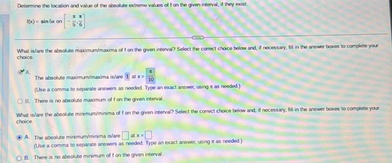 determine the location and value of the absolute extreme values of f on the given interval, if they exist. f(x)=sin5x on -π/5, π/6. what is/are the absolute maximum/maxima of f on the given interval? select the correct choice below and, if necessary, fill in the answer boxes to complete your choice. a. the absolute maximum/maxima is/are 1 at x = π/10. (use a comma to separate answers as needed. type an exact answer, using π as needed.) b. there is no absolute maximum of f on the given interval. what is/are the absolute minimum/minima of f on the given interval? select the correct choice below and, if necessary, fill in the answer boxes to complete your choice. a. the absolute minimum/minima is/are at x = . (use a comma to separate answers as needed. type an exact answer, using π as needed.) b. there is no absolute minimum of f on the given interval.