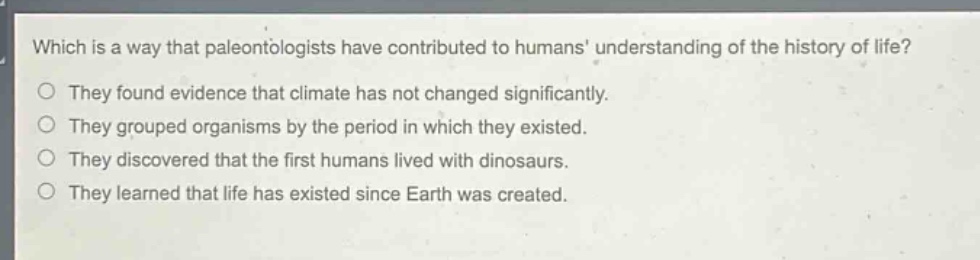 which is a way that paleontologists have contributed to humans understanding of the history of life? they found evidence that climate has not changed significantly. they grouped organisms by the period in which they existed. they discovered that the first humans lived with dinosaurs. they learned that life has existed since earth was created.