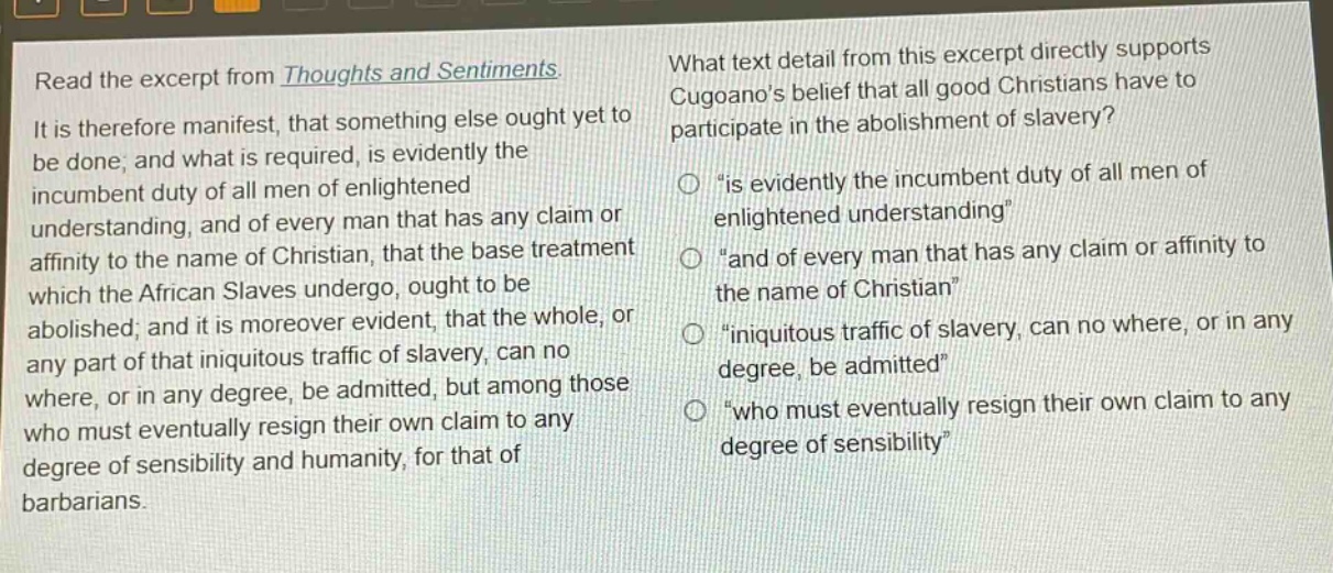 read the excerpt from thoughts and sentiments. it is therefore manifest, that something else ought yet to be done; and what is required, is evidently the incumbent duty of all men of enlightened understanding, and of every man that has any claim or affinity to the name of christian, that the base treatment which the african slaves undergo, ought to be abolished; and it is moreover evident, that the whole, or any part of that iniquitous traffic of slavery, can no where, or in any degree, be admitted, but among those who must eventually resign their own claim to any degree of sensibility and humanity, for that of barbarians. what text detail from this excerpt directly supports cugoanos belief that all good christians have to participate in the abolishment of slavery? “is evidently the incumbent duty of all men of enlightened understanding” “and of every man that has any claim or affinity to the name of christian” “iniquitous traffic of slavery, can no where, or in any degree, be admitted” “who must eventually resign their own claim to any degree of sensibility”