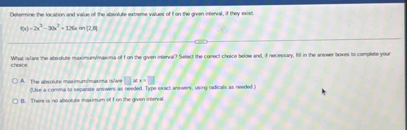 determine the location and value of the absolute extreme values of f on the given interval, if they exist. f(x)=2x^3 - 30x^2 + 126x on 2,8 what is/are the absolute maximum/maxima of f on the given interval? select the correct choice below and, if necessary, fill in the answer boxes to complete your choice. a. the absolute maximum/maxima is/are at x = (use a comma to separate answers as needed. type exact answers, using radicals as needed.) b. there is no absolute maximum of f on the given interval.