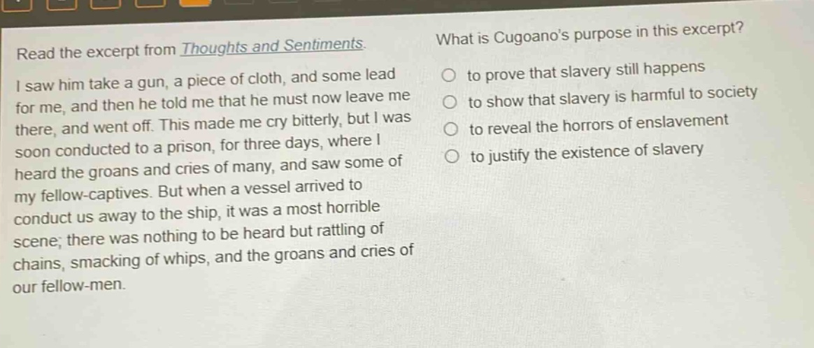 read the excerpt from thoughts and sentiments. i saw him take a gun, a piece of cloth, and some lead for me, and then he told me that he must now leave me there, and went off. this made me cry bitterly, but i was soon conducted to a prison, for three days, where i heard the groans and cries of many, and saw some of my fellow - captives. but when a vessel arrived to conduct us away to the ship, it was a most horrible scene; there was nothing to be heard but rattling of chains, smacking of whips, and the groans and cries of our fellow - men. what is cugoanos purpose in this excerpt? to prove that slavery still happens to show that slavery is harmful to society to reveal the horrors of enslavement to justify the existence of slavery