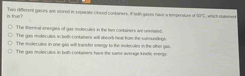 two different gases are stored in separate closed containers. if both gases have a temperature of 50°c, which statement is true? the thermal energies of gas molecules in the two containers are unrelated. the gas molecules in both containers will absorb heat from the surroundings. the molecules in one gas will transfer energy to the molecules in the other gas. the gas molecules in both containers have the same average kinetic energy.