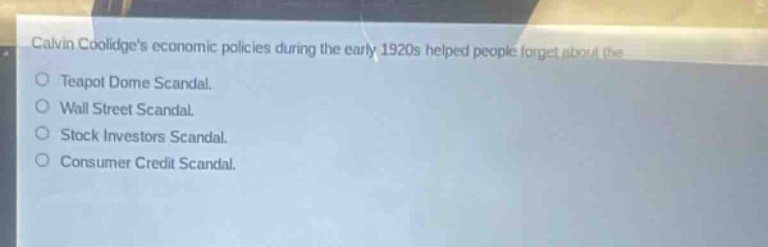 calvin coolidges economic policies during the early 1920s helped people forget about the\nteapot dome scandal.\nwall street scandal.\nstock investors scandal.\nconsumer credit scandal.