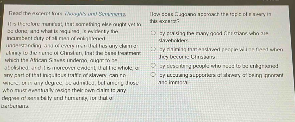 read the excerpt from thoughts and sentiments. it is therefore manifest, that something else ought yet to be done; and what is required, is evidently the incumbent duty of all men of enlightened understanding, and of every man that has any claim or affinity to the name of christian, that the base treatment which the african slaves undergo, ought to be abolished; and it is moreover evident, that the whole, or any part of that iniquitous traffic of slavery, can no where, or in any degree, be admitted, but among those who must eventually resign their own claim to any degree of sensibility and humanity, for that of barbarians. how does cugoano approach the topic of slavery in this excerpt? by praising the many good christians who are slaveholders by claiming that enslaved people will be freed when they become christians by describing people who need to be enlightened by accusing supporters of slavery of being ignorant and immoral