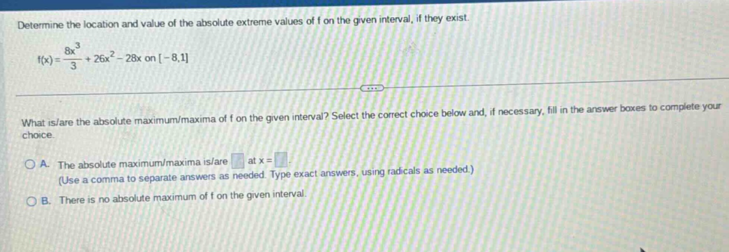 determine the location and value of the absolute extreme values of f on the given interval, if they exist. f(x)=8x³/3 + 26x² - 28x on -8,1 what is/are the absolute maximum/maxima of f on the given interval? select the correct choice below and, if necessary, fill in the answer boxes to complete your choice. a. the absolute maximum/maxima is/are at x = (use a comma to separate answers as needed. type exact answers, using radicals as needed.) b. there is no absolute maximum of f on the given interval.