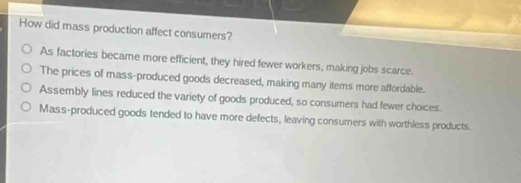 how did mass production affect consumers?\nas factories became more efficient, they hired fewer workers, making jobs scarce.\nthe prices of mass - produced goods decreased, making many items more affordable.\nassembly lines reduced the variety of goods produced, so consumers had fewer choices.\nmass - produced goods tended to have more defects, leaving consumers with worthless products.