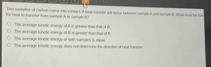 two samples of carbon come into contact. a heat transfer will occur between sample a and sample b. what must be true for heat to transfer from sample a to sample b? the average kinetic energy of a is greater than that of b. the average kinetic energy of b is greater than that of a. the average kinetic energy of both samples is equal. the average kinetic energy does not determine the direction of heat transfer.