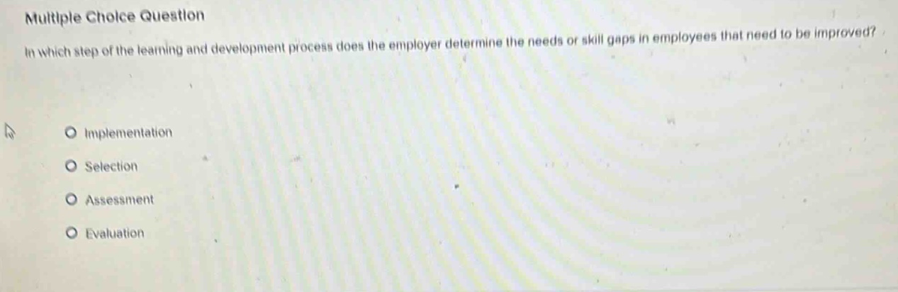 multiple choice question\nin which step of the learning and development process does the employer determine the needs or skill gaps in employees that need to be improved?\nimplementation\nselection\nassessment\nevaluation
