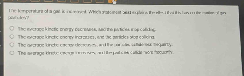 the temperature of a gas is increased. which statement best explains the effect that this has on the motion of gas particles? the average kinetic energy decreases, and the particles stop colliding. the average kinetic energy increases, and the particles stop colliding. the average kinetic energy decreases, and the particles collide less frequently. the average kinetic energy increases, and the particles collide more frequently.