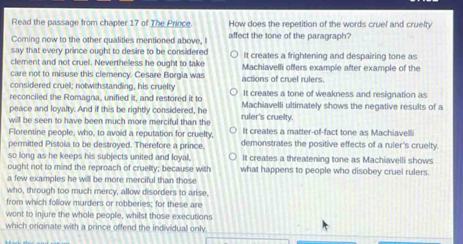read the passage from chapter 17 of the prince. coming now to the other qualities mentioned above, i say that every prince ought to desire to be considered clement and not cruel. nevertheless he ought to take care not to misuse this clemency. cesare borgia was considered cruel; notwithstanding, his cruelty reconciled the romagna, unified it, and restored it to peace and loyalty. and if this be rightly considered, he will be seen to have been much more merciful than the florentine people, who, to avoid a reputation for cruelty, permitted pistoia to be destroyed. therefore a prince, so long as he keeps his subjects united and loyal, ought not to mind the reproach of cruelty; because with a few examples he will be more merciful than those who, through too much mercy, allow disorders to arise, from which follow murders or robberies; for these are wont to injure the whole people, whilst those executions which originate with a prince offend the individual only. how does the repetition of the words cruel and cruelty affect the tone of the paragraph? it creates a frightening and despairing tone as machiavelli offers example after example of the actions of cruel rulers. it creates a tone of weakness and resignation as machiavelli ultimately shows the negative results of a rulers cruelty. it creates a matter - of - fact tone as machiavelli demonstrates the positive effects of a rulers cruelty. it creates a threatening tone as machiavelli shows what happens to people who disobey cruel rulers.