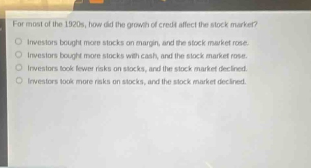 for most of the 1920s, how did the growth of credit affect the stock market?\ninvestors bought more stocks on margin, and the stock market rose.\ninvestors bought more stocks with cash, and the stock market rose.\ninvestors took fewer risks on stocks, and the stock market declined.\ninvestors took more risks on stocks, and the stock market declined.