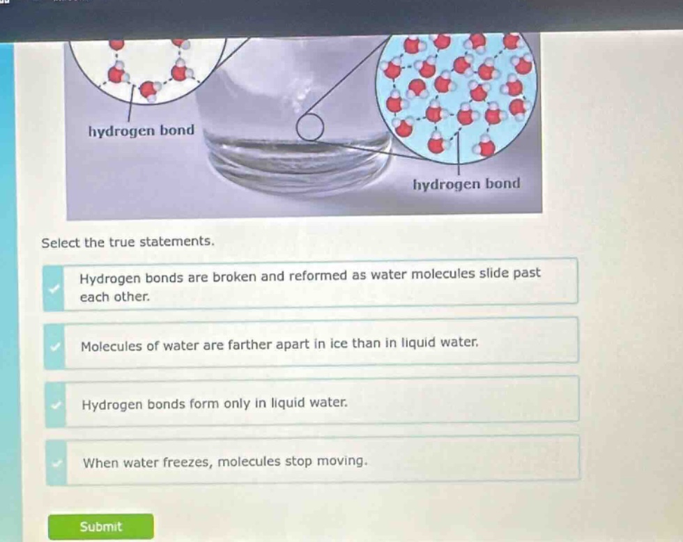 select the true statements. hydrogen bonds are broken and reformed as water molecules slide past each other. molecules of water are farther apart in ice than in liquid water. hydrogen bonds form only in liquid water. when water freezes, molecules stop moving.
