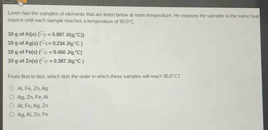 loren has the samples of elements that are listed below at room temperature. he exposes the samples to the same heat source until each sample reaches a temperature of 90.0°c. 10 g of al(s) (cp = 0.897 j/(g°c)) 10 g of ag(s) (cp = 0.234 j/(g°c)) 10 g of fe(s) (cp = 0.450 j/(g°c)) 10 g of zn(s) (cp = 0.387 j/(g°c)) from first to last, which lists the order in which these samples will reach 90.0°c? al, fe, zn, ag ag, zn, fe, al al, fe, ag, zn ag, al, zn, fe