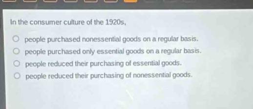in the consumer culture of the 1920s, people purchased nonessential goods on a regular basis. people purchased only essential goods on a regular basis. people reduced their purchasing of essential goods. people reduced their purchasing of nonessential goods.