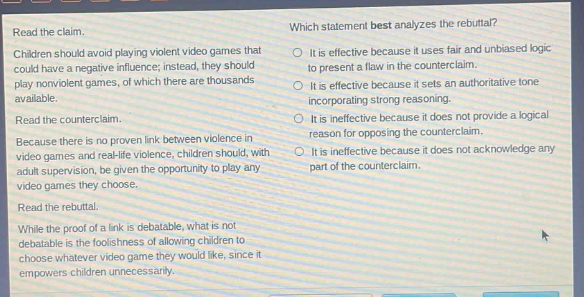 read the claim. children should avoid playing violent video games that could have a negative influence; instead, they should play nonviolent games, of which there are thousands available. read the counter - claim. because there is no proven link between violence in video games and real - life violence, children should, with adult supervision, be given the opportunity to play any video games they choose. read the rebuttal. while the proof of a link is debatable, what is not debatable is the foolishness of allowing children to choose whatever video game they would like, since it empowers children unnecessarily. which statement best analyzes the rebuttal? it is effective because it uses fair and unbiased logic to present a flaw in the counterclaim. it is effective because it sets an authoritative tone incorporating strong reasoning. it is ineffective because it does not provide a logical reason for opposing the counterclaim. it is ineffective because it does not acknowledge any part of the counterclaim.