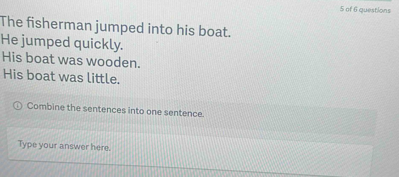 the fisherman jumped into his boat. he jumped quickly. his boat was wooden. his boat was little. combine the sentences into one sentence. type your answer here.
