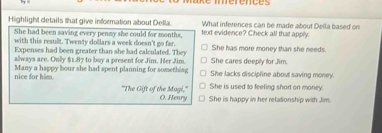 highlight details that give information about della. she had been saving every penny she could for months, with this result. twenty dollars a week doesnt go far. expenses had been greater than she had calculated. they always are. only $1.87 to buy a present for jim. her jim. many a happy hour she had spent planning for something nice for him. \the gift of the magi,\ o. henry what inferences can be made about della based on text evidence? check all that apply. she has more money than she needs. she cares deeply for jim. she lacks discipline about saving money. she is used to feeling short on money. she is happy in her relationship with jim.