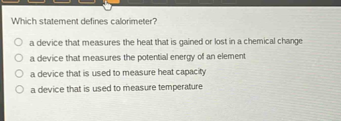 which statement defines calorimeter? a device that measures the heat that is gained or lost in a chemical change a device that measures the potential energy of an element a device that is used to measure heat capacity a device that is used to measure temperature