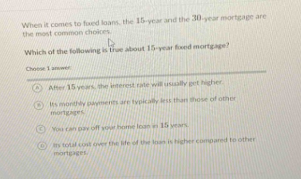 when it comes to fixed loans, the 15 - year and the 30 - year mortgage are the most common choices. which of the following is true about 15 - year fixed mortgage? choose 1 answer: a after 15 years, the interest rate will usually get higher. b its monthly payments are typically less than those of other mortgages. c you can pay off your home loan in 15 years. d its total cost over the life of the loan is higher compared to other mortgages.