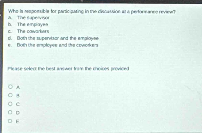 who is responsible for participating in the discussion at a performance review? a. the supervisor b. the employee c. the coworkers d. both the supervisor and the employee e. both the employee and the coworkers please select the best answer from the choices provided