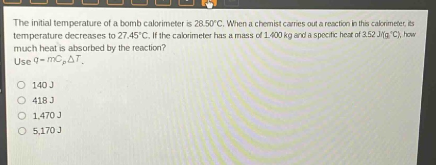 the initial temperature of a bomb calorimeter is 28.50°c. when a chemist carries out a reaction in this calorimeter, its temperature decreases to 27.45°c. if the calorimeter has a mass of 1.400 kg and a specific heat of 3.52 j/(g°c), how much heat is absorbed by the reaction? use q = mc_pδt. 140 j 418 j 1,470 j 5,170 j