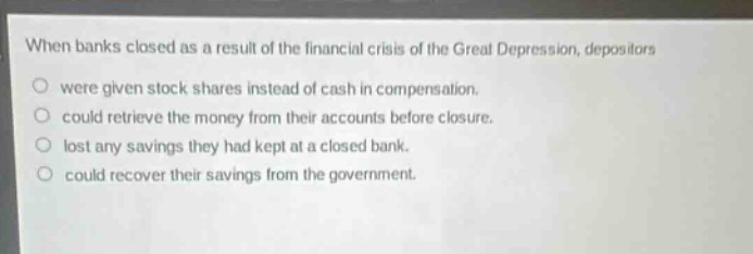 when banks closed as a result of the financial crisis of the great depression, depositors were given stock shares instead of cash in compensation. could retrieve the money from their accounts before closure. lost any savings they had kept at a closed bank. could recover their savings from the government.