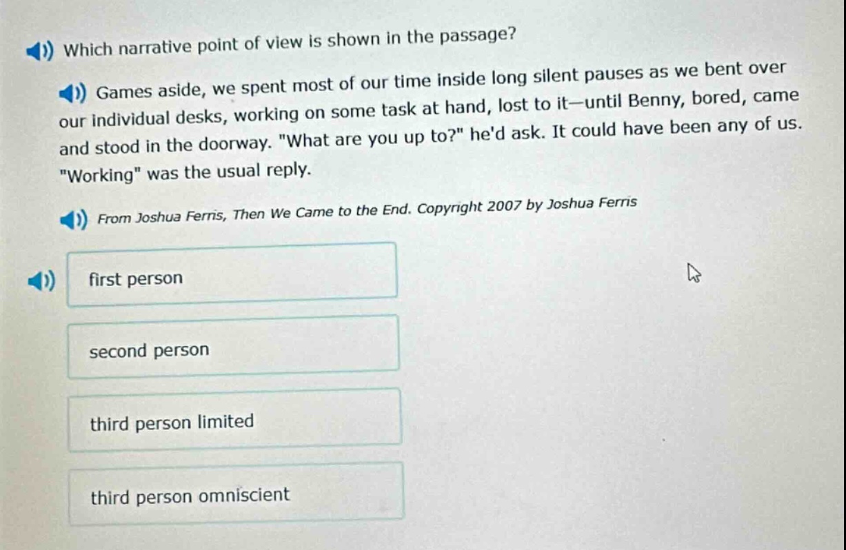 which narrative point of view is shown in the passage? games aside, we spent most of our time inside long silent pauses as we bent over our individual desks, working on some task at hand, lost to it—until benny, bored, came and stood in the doorway. \what are you up to?\ hed ask. it could have been any of us. \working\ was the usual reply. from joshua ferris, then we came to the end. copyright 2007 by joshua ferris first person second person third person limited third person omniscient
