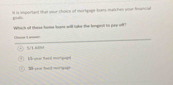 it is important that your choice of mortgage loans matches your financial goals. which of these home loans will take the longest to pay off? choose 1 answer: a 5/1 arm b 15 - year fixed mortgage c 30 - year fixed mortgage