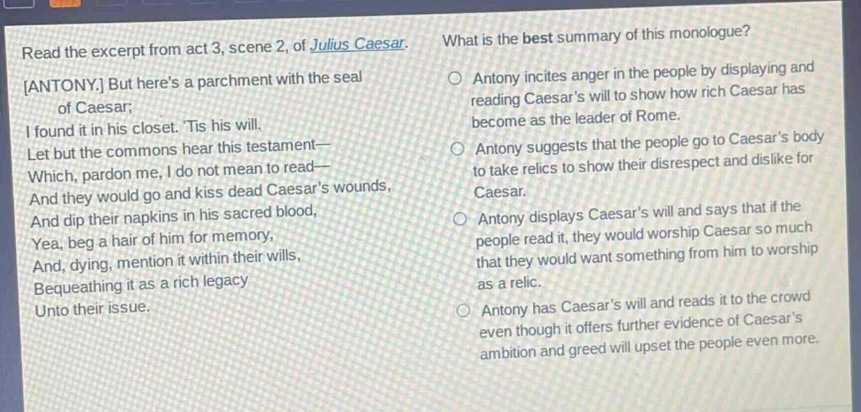 read the excerpt from act 3, scene 2, of julius caesar. antony. but heres a parchment with the seal of caesar; i found it in his closet. tis his will. let but the commons hear this testament— which, pardon me, i do not mean to read— and they would go and kiss dead caesars wounds, and dip their napkins in his sacred blood, yea, beg a hair of him for memory, and, dying, mention it within their wills, bequeathing it as a rich legacy unto their issue. what is the best summary of this monologue? antony incites anger in the people by displaying and reading caesars will to show how rich caesar has become as the leader of rome. antony suggests that the people go to caesars body to take relics to show their disrespect and dislike for caesar. antony displays caesars will and says that if the people read it, they would worship caesar so much that they would want something from him to worship as a relic. antony has caesars will and reads it to the crowd even though it offers further evidence of caesars ambition and greed will upset the people even more.