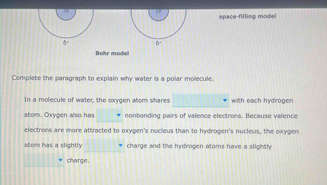 complete the paragraph to explain why water is a polar molecule. in a molecule of water, the oxygen atom shares with each hydrogen atom. oxygen also has nonbonding pairs of valence electrons. because valence electrons are more attracted to oxygens nucleus than to hydrogens nucleus, the oxygen atom has a slightly charge and the hydrogen atoms have a slightly charge.