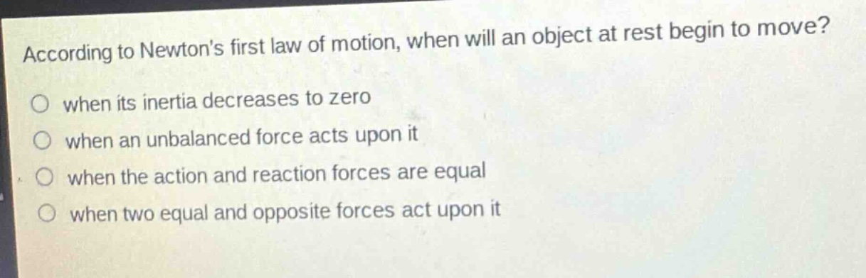 according to newtons first law of motion, when will an object at rest begin to move? when its inertia decreases to zero when an unbalanced force acts upon it when the action and reaction forces are equal when two equal and opposite forces act upon it