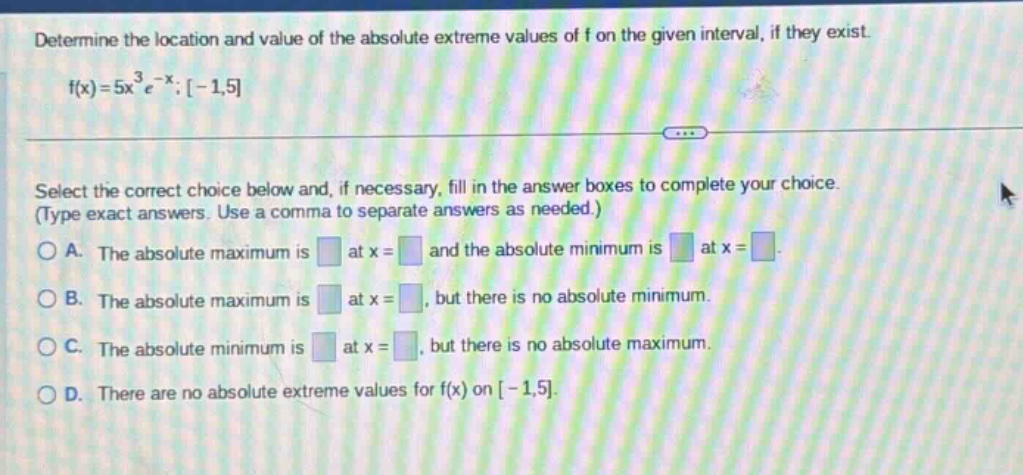 determine the location and value of the absolute extreme values of f on the given interval, if they exist. f(x)=5x³e⁻ˣ;-1,5 select the correct choice below and, if necessary, fill in the answer boxes to complete your choice. (type exact answers. use a comma to separate answers as needed.) a. the absolute maximum is at x = and the absolute minimum is at x = b. the absolute maximum is at x =, but there is no absolute minimum. c. the absolute minimum is at x =, but there is no absolute maximum. d. there are no absolute extreme values for f(x) on -1,5.
