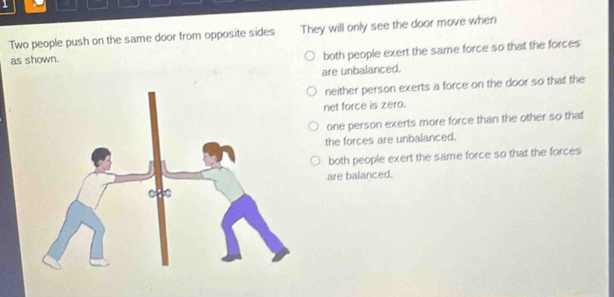 two people push on the same door from opposite sides as shown. they will only see the door move when both people exert the same force so that the forces are unbalanced. neither person exerts a force on the door so that the net force is zero. one person exerts more force than the other so that the forces are unbalanced. both people exert the same force so that the forces are balanced.