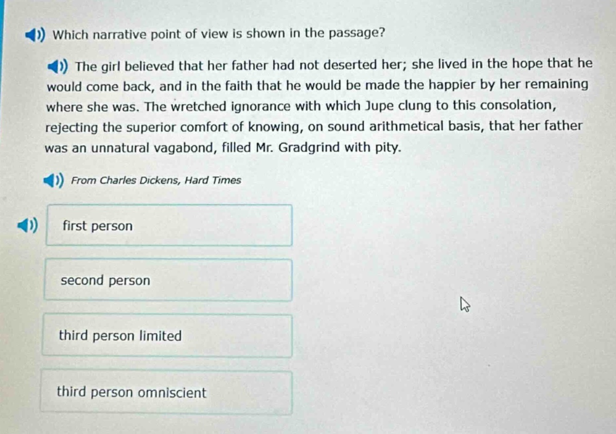 which narrative point of view is shown in the passage? the girl believed that her father had not deserted her; she lived in the hope that he would come back, and in the faith that he would be made the happier by her remaining where she was. the wretched ignorance with which jupe clung to this consolation, rejecting the superior comfort of knowing, on sound arithmetical basis, that her father was an unnatural vagabond, filled mr. gradgrind with pity. from charles dickens, hard times first person second person third person limited third person omniscient