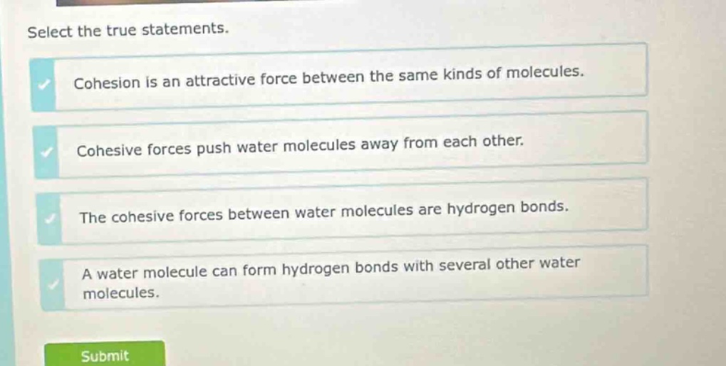 select the true statements. cohesion is an attractive force between the same kinds of molecules. cohesive forces push water molecules away from each other. the cohesive forces between water molecules are hydrogen bonds. a water molecule can form hydrogen bonds with several other water molecules.