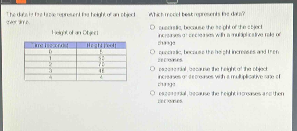 the data in the table represent the height of an object over time. which model best represents the data? height of an object time (seconds) height (feet) 0 5 1 50 2 70 3 48 4 4 quadratic, because the height of the object increases or decreases with a multiplicative rate of change quadratic, because the height increases and then decreases exponential, because the height of the object increases or decreases with a multiplicative rate of change exponential, because the height increases and then decreases